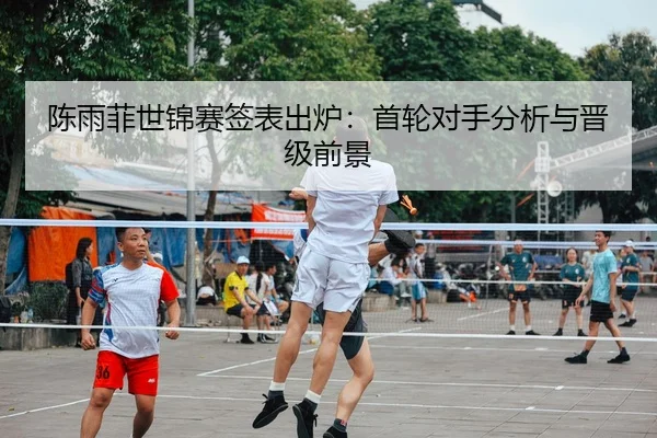 陈雨菲世锦赛签表出炉：首轮对手分析与晋级前景